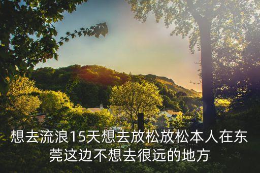 湖北人在東莞流浪，想去流浪15天想去放松放松本人在東莞這邊不想去很遠的地方