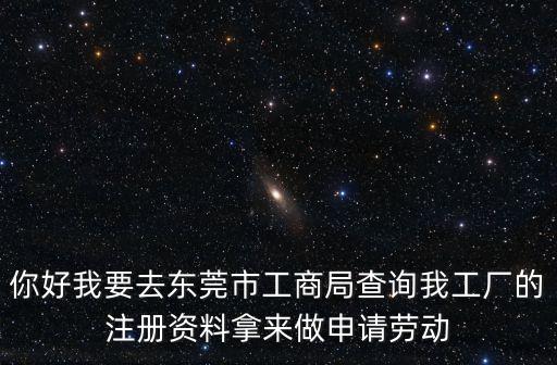 你好我要去東莞市工商局查詢我工廠的注冊資料拿來做申請勞動
