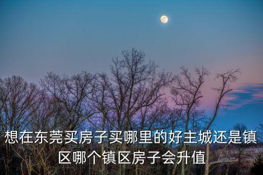 想在東莞買房子買哪里的好主城還是鎮(zhèn)區(qū)哪個鎮(zhèn)區(qū)房子會升值