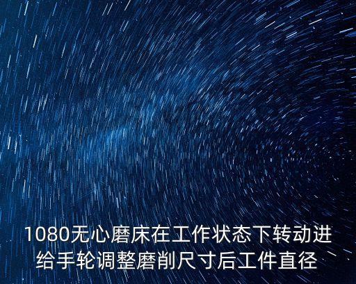 1080無心磨床在工作狀態(tài)下轉(zhuǎn)動進(jìn)給手輪調(diào)整磨削尺寸后工件直徑