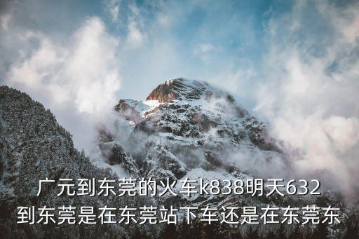 廣元到東莞的火車時刻表，廣元到東莞的火車k838明天632到東莞是在東莞站下車還是在東莞東