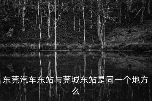 東莞東城和莞城是一個地方嗎，東莞汽車東站與莞城東站是同一個地方么