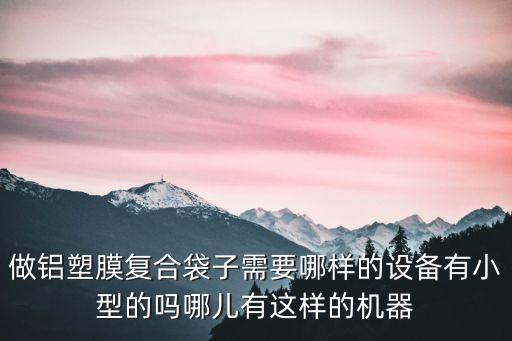 做鋁塑膜復(fù)合袋子需要哪樣的設(shè)備有小型的嗎哪兒有這樣的機(jī)器
