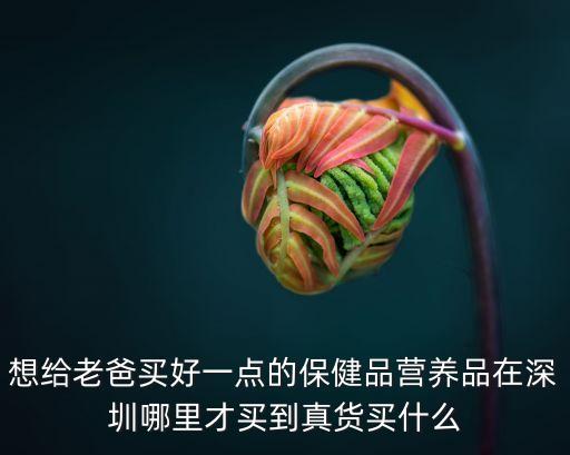 想給老爸買好一點的保健品營養(yǎng)品在深圳哪里才買到真貨買什么