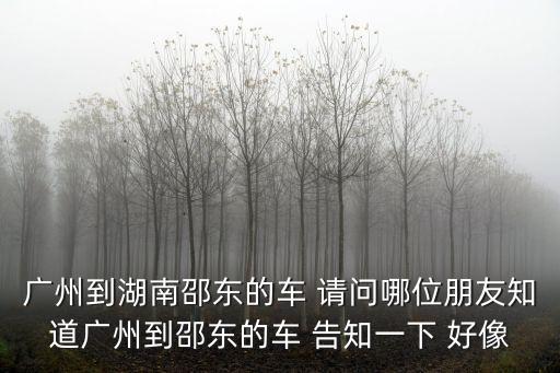 廣州到湖南邵東的車 請問哪位朋友知道廣州到邵東的車 告知一下 好像