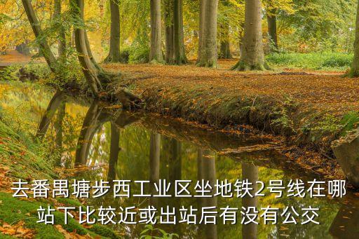 去番禺塘步西工業區坐地鐵2號線在哪站下比較近或出站后有沒有公交