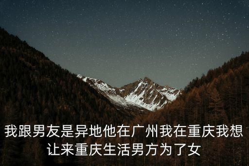 我跟男友是異地他在廣州我在重慶我想讓來重慶生活男方為了女