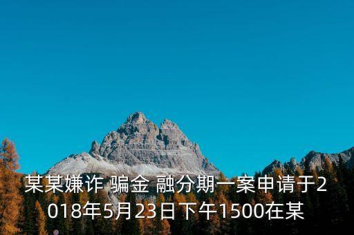 某某嫌詐 騙金 融分期一案申請于2018年5月23日下午1500在某