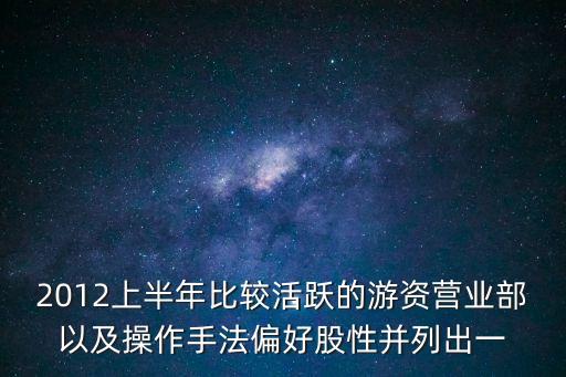 2012上半年比較活躍的游資營業部以及操作手法偏好股性并列出一