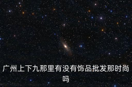 廣州下九街飾品，廣州上下九那里有沒有飾品批發(fā)那時(shí)尚嗎