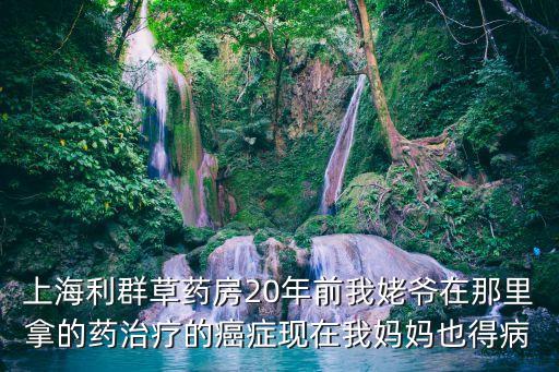 上海利群草藥房20年前我姥爺在那里拿的藥治療的癌癥現在我媽媽也得病