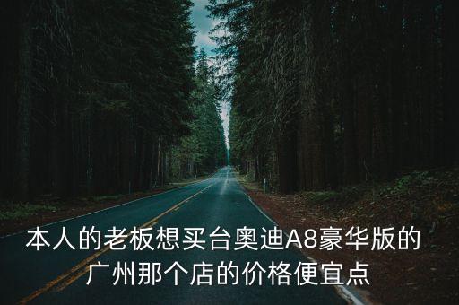 本人的老板想買臺奧迪A8豪華版的 廣州那個店的價格便宜點