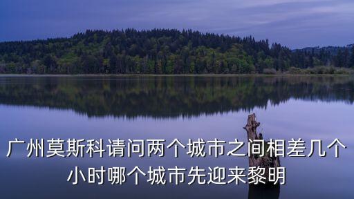 廣州一莫斯科，廣州莫斯科請問兩個城市之間相差幾個小時哪個城市先迎來黎明