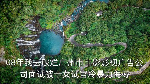 08年我去破爛廣州市豐影影視廣告公司面試被一女試官冷暴力侮辱