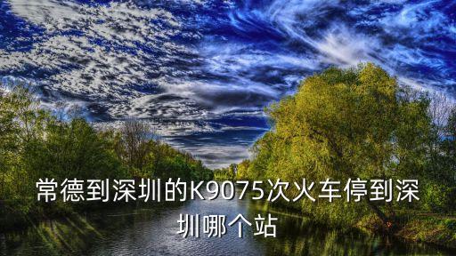 常德到深圳火車停開，常德到深圳的火車K9075 停在廣州哪個火車站啊