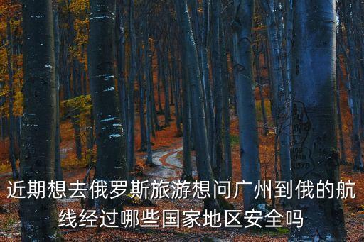 近期想去俄羅斯旅游想問廣州到俄的航線經(jīng)過哪些國家地區(qū)安全嗎