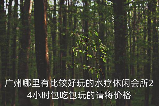廣州哪里有比較好玩的水療休閑會所24小時包吃包玩的請將價格