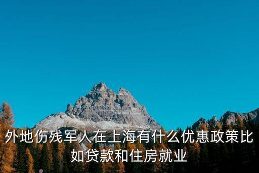 外地傷殘軍人在上海有什么優(yōu)惠政策比如貸款和住房就業(yè)