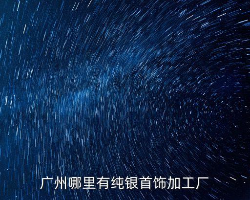 廣州銀飾工廠，廣州哪里有純銀首飾加工廠