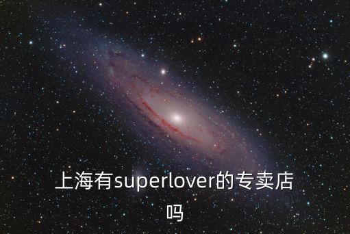 上海市超級卡游旗艦店，請問現在上海有super lover的店嗎 具體位置在哪里啊