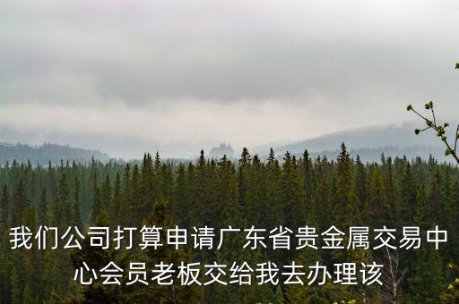 我們公司打算申請廣東省貴金屬交易中心會員老板交給我去辦理該