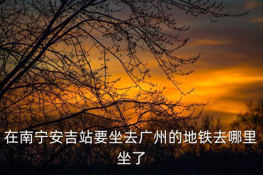 南寧安吉客運站到廣州，南寧安吉汽車站有發(fā)往廣州天河客運站的車嗎