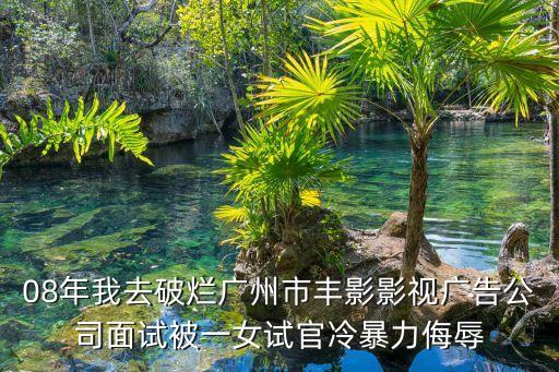 08年我去破爛廣州市豐影影視廣告公司面試被一女試官冷暴力侮辱