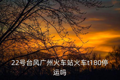 廣州火車臺風(fēng)停運，22號臺風(fēng)廣州火車站火車t180停運嗎