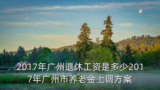 2017年廣州退休工資是多少2017年廣州市養老金上調方案