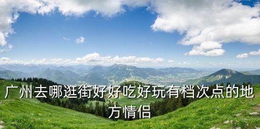 廣州去哪逛街好好吃好玩有檔次點的地方情侶
