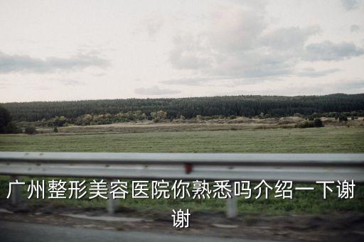 廣州整形美容醫院你熟悉嗎介紹一下謝謝