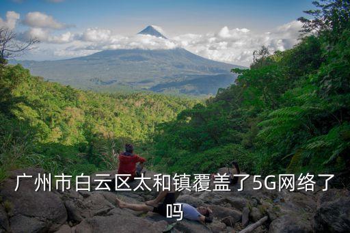 廣州市白云區(qū)太和鎮(zhèn)覆蓋了5G網(wǎng)絡(luò)了嗎