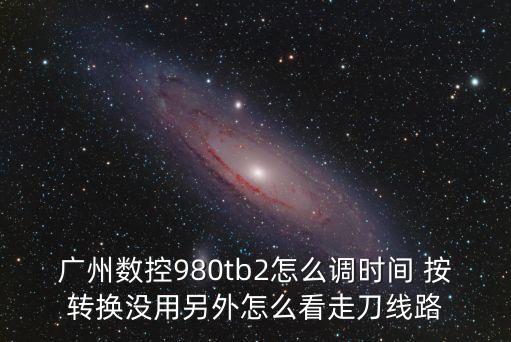 廣州數(shù)控980tb2怎么調(diào)時(shí)間 按轉(zhuǎn)換沒(méi)用另外怎么看走刀線路
