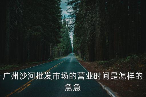 廣州沙河批發(fā)市場的營業(yè)時間是怎樣的急急