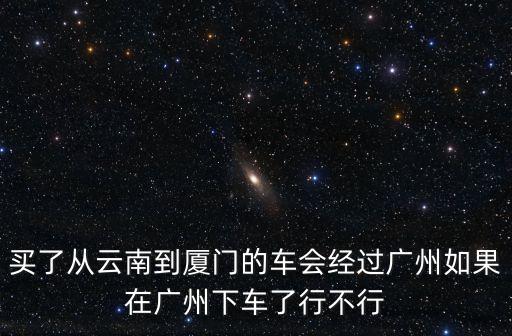 買了從云南到廈門的車會經過廣州如果在廣州下車了行不行