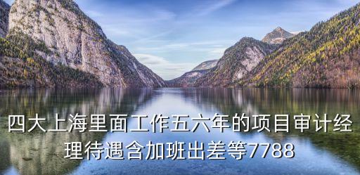 四大上海里面工作五六年的項目審計經理待遇含加班出差等7788