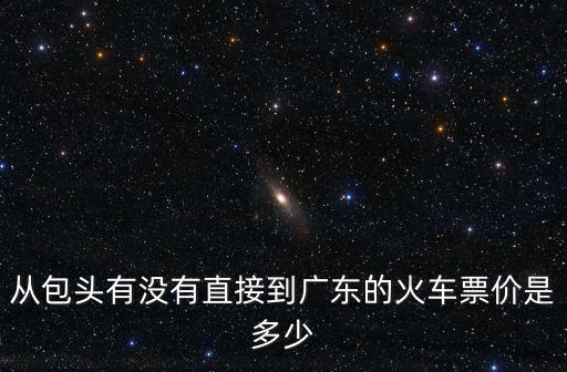 包頭至廣州的火車票，從包頭有沒有直接到廣東的火車票價是多少