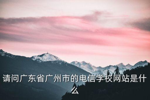 廣東廣州電信官網，請問廣東省廣州市的電信學校網站是什么
