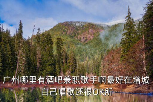 廣州哪里有酒吧兼職歌手啊最好在增城自己唱歌還很OK所