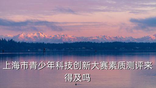 上海市青少年科技創(chuàng)新大賽素質(zhì)測評來得及嗎