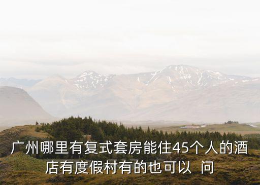廣州哪里有復(fù)式套房能住45個(gè)人的酒店有度假村有的也可以  問(wèn)