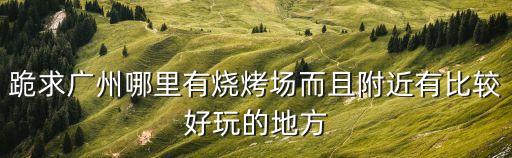 廣州最近景區有燒烤，廣州有哪些旅游景點可以燒烤的