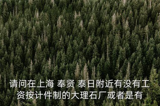 請問在上海 奉賢 泰日附近有沒有工資按計件制的大理石廠或者是有
