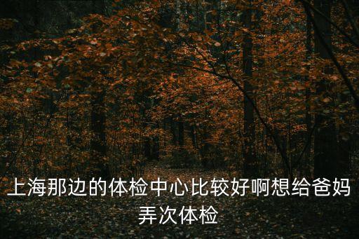 上海那邊的體檢中心比較好啊想給爸媽弄次體檢