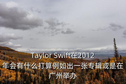 Taylor Swift在2012年會有什么打算例如出一張專輯或是在廣州舉辦
