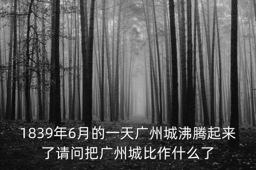 1839年6月的一天廣州城沸騰起來了請問把廣州城比作什么了