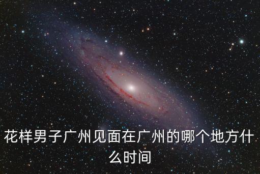 花樣男子廣州見(jiàn)面在廣州的哪個(gè)地方什么時(shí)間