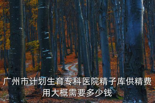 廣州市計(jì)劃生育專科醫(yī)院精子庫供精費(fèi)用大概需要多少錢