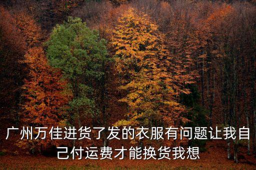 廣州萬佳進貨了發的衣服有問題讓我自己付運費才能換貨我想