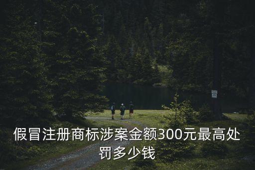 假冒注冊商標涉案金額300元最高處罰多少錢